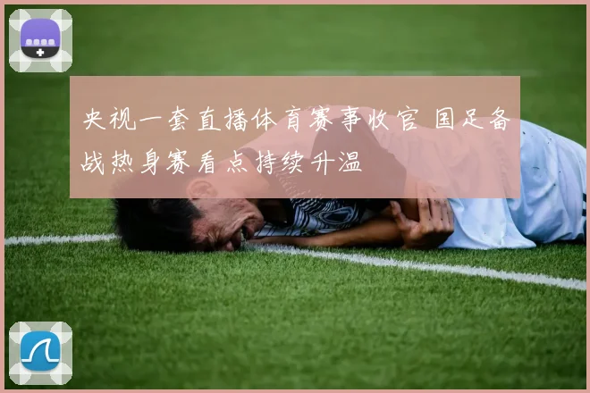 央视一套直播体育赛事收官 国足备战热身赛看点持续升温