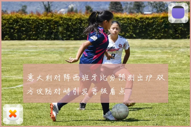 意大利对阵西班牙比分预测出炉 双方攻防对峙引发晋级看点