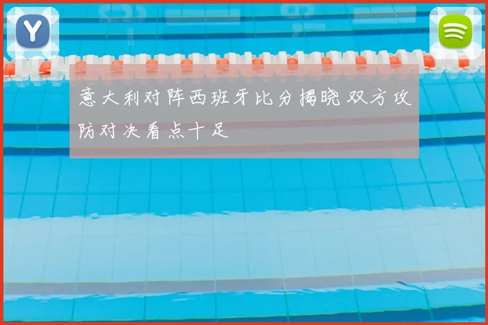 意大利对阵西班牙比分揭晓 双方攻防对决看点十足
