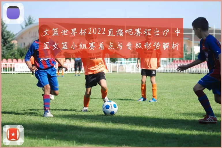 女篮世界杯2022直播吧赛程出炉 中国女篮小组赛看点与晋级形势解析