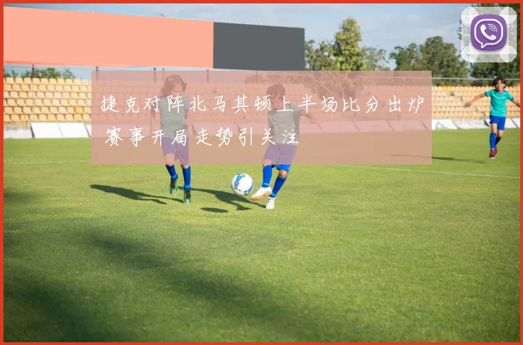 捷克对阵北马其顿上半场比分出炉 赛事开局走势引关注